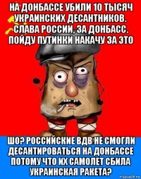 на донбассе убили 10 тысяч украинских десантников. слава россии, за донбасс. пойду путинки накачу за это шо? российские вдв не смогли десантироваться на донбассе потому что их самолет сбила украинская ракета?