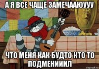 а я все чаще замечааюууу что меня как будто кто то подменииил