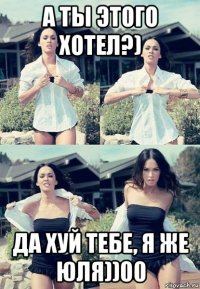 а ты этого хотел?) да хуй тебе, я же юля))00