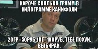 короче сколько грамм в килограмме канифоли 20гр=50руб 1кг=100руб, тебе похуй, выбирай.