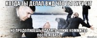 когда ты делал вид что ты гуру git но продолжаешь удалять чужие коммиты после rebase