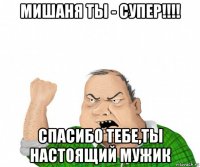 мишаня ты - супер!!!! спасибо тебе,ты настоящий мужик