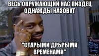 весь окружающий нас пиздец однажды назовут "старыми дрбрыми временами"