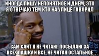 иногда пишу непонятное и днем, это я отвечаю тем кто на улице говорил сам сайт я не читаю, посылаю за всех пашку и все, не читая остальное