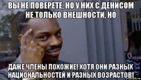 вы не поверете, но у них с денисом не только внешности, но даже члены похожие! хотя они разных национальностей и разных возрастов!