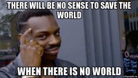 there will be no sense to save the world when there is no world