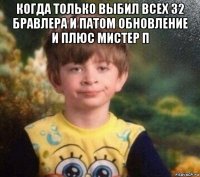 когда только выбил всех 32 бравлера и патом обновление и плюс мистер п 