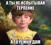 а ты не испытывай терпение а то ремня дам