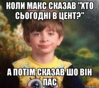 коли макс сказав "хто сьогодні в цент?" а потім сказав шо він пас