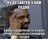 ну до завтра, к нам родня, и может назавтра уже по уговору -утром? чтобы не бессонница как сегодея