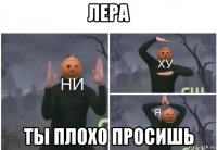 лера ты плохо просишь