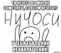 ти нечего во мне не зомечяеш, совсем нечего!? у тебя ебальник ненакрашений!