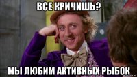 все кричишь? мы любим активных рыбок