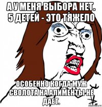 а у меня выбора нет. 5 детей - это тяжело особенно когда муж сволота на алименты не дает.