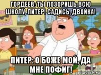 гордеев: ты позоришь всю школу, питер! садись, двойка! питер: о боже мой, да мне пофиг!