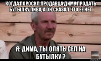 когда поросил продавца диму продать бутылку пива, а он сказал что ее нет я: дима, ты опять сел на бутылку ?