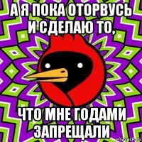 а я пока оторвусь и сделаю то, что мне годами запрещали