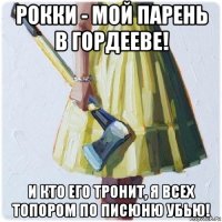 рокки - мой парень в гордееве! и кто его тронит, я всех топором по писюню убью!