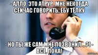 - алло, это атрур, мне некогда сейчас говорить, ебу тёлку - но ты же сам мне позвонил .. ?! - все, пока!