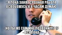 - я пока занят срочная работа освобожусь к 8 часам думаю - но ты же сам мне позвонил!? !? - все пока