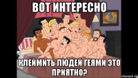 вот интересно клеймить людей геями это приятно?