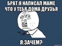 брат:я написал маме что у тебя дома друзья я:зачем?