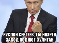  руслан сергеев, ты нахрен завод поджог. хулиган