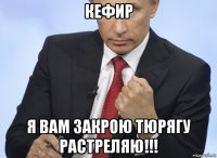 кефир я вам закрою тюрягу растреляю!!!