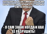 обращаюсь к несистемной оппозиции: ваши попытки разрушить россию ни к чему не приведут - я сам знаю когда и как её разрушить!