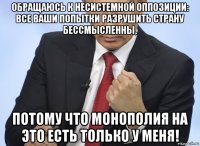 обращаюсь к несистемной оппозиции: все ваши попытки разрушить страну бессмысленны, потому что монополия на это есть только у меня!