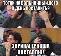 тотай на больничный,кого в день поставить? эврика! еркоша поставлю!