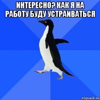 интересно? как я на работу буду устраиваться 