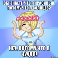 вы знаете, что я красивый, потому что я солнцев? нет, потому что я чуудо!