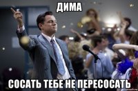 дима сосать тебе не пересосать