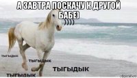 а завтра поскачу к другой бабе) 