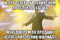 и что теперь на ленинском проспекте будешь менеджером по продаже услуг? питерский филиал?