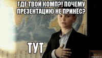 где твой комп?! почему презентацию не принёс? 