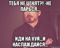 тебя не ценят?! -не парься... иди на куй...и наслаждайся...