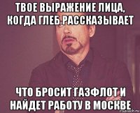 твое выражение лица, когда глеб рассказывает что бросит газфлот и найдет работу в москве