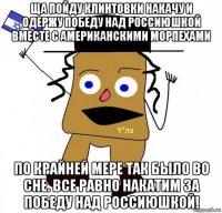 ща пойду клинтовки накачу и одержу победу над россиюшкой вместе с американскими морпехами по крайней мере так было во сне. все равно накатим за победу над россиюшкой!