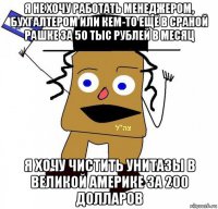 я не хочу работать менеджером, бухгалтером или кем-то ещё в сраной рашке за 50 тыс рублей в месяц я хочу чистить унитазы в великой америке за 200 долларов