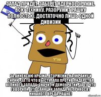 запад придёт. заберёт ядерное оружие. всю технику. разоружит рашку полностью. достаточно лишь одной дивизии за аннексию крыма, вторжение на украину и сирию, за то что выступала против лидерства великого запада, значит и демократии, за то что говорили, что санкции запада не приносят никакого вреда рашке!