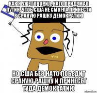 как я уже говорил, нато придумал путин, чтоб сша не смогла принести в сраную рашку демократию но сша без нато победит сраную рашку и принесёт туда демократию