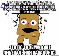 а то, что путин вставил в шайбу и ворота специальные датчики, через которые шайба и ворота связаны на прямую с кремлём, откуда путин и управляет всей игрой и шайба летит туда, куда надо это по твоему тоже либеральная паранойя?