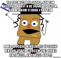 ты посмотри на запад, как там охуенно живут и не знают проблем, коммунизм 21 века у них там а мы в говне живём, по уровню жизни упали совсем уже ниже китайцев, китайцев карл!