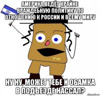 америка ведёт крайне враждебную политику по отношению к россии и всему миру ну ну, может тебе и обамка в подъезде нассал?