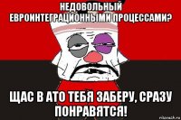 недовольный евроинтеграционными процессами? щас в ато тебя заберу, сразу понравятся!