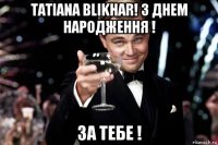 tatiana blikhar! з днем народження ! за тебе !