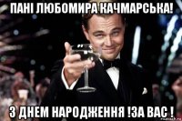 пані любомира качмарська! з днем народження !за вас !