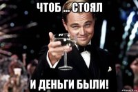 чтоб ... стоял и деньги были!